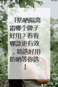 防晒隔离霜哪个牌子好用？看看哪款更有效，精选好用防晒等你选