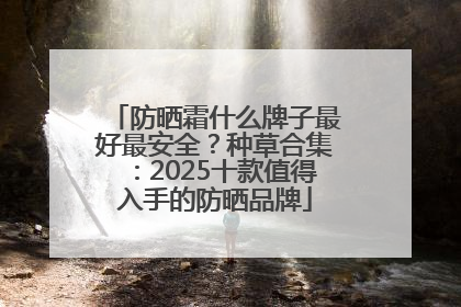 防晒霜什么牌子最好最安全？种草合集：2025十款值得入手的防晒品牌
