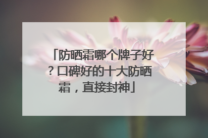 防晒霜哪个牌子好？口碑好的十大防晒霜，直接封神