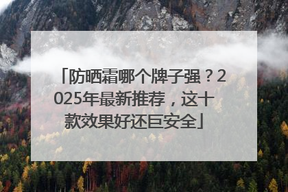 防晒霜哪个牌子强？2025年最新推荐，这十款效果好还巨安全