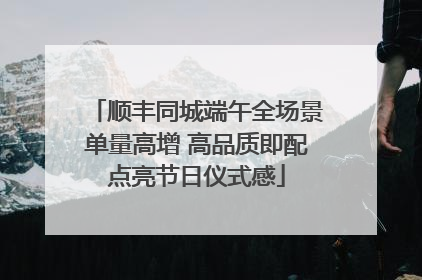 顺丰同城端午全场景单量高增 高品质即配点亮节日仪式感