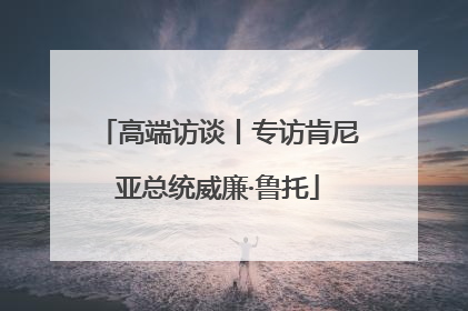 高端访谈丨专访肯尼亚总统威廉·鲁托