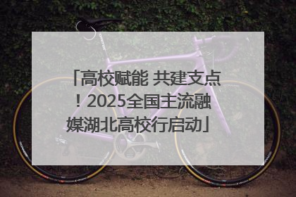 高校赋能 共建支点！2025全国主流融媒湖北高校行启动