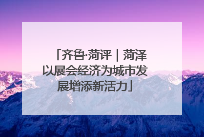 齐鲁·菏评｜菏泽以展会经济为城市发展增添新活力