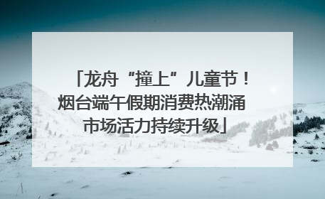 龙舟“撞上”儿童节！烟台端午假期消费热潮涌 市场活力持续升级