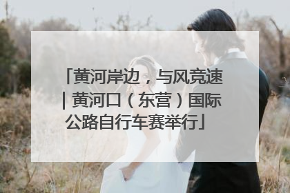 黄河岸边，与风竞速｜黄河口（东营）国际公路自行车赛举行
