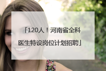 120人！河南省全科医生特设岗位计划招聘