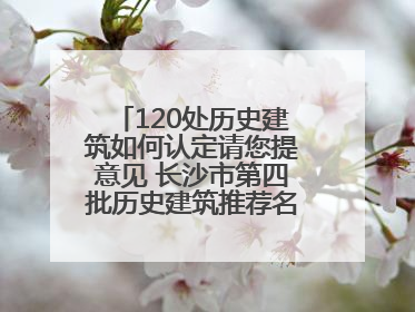 120处历史建筑如何认定请您提意见 长沙市第四批历史建筑推荐名单出炉