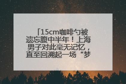 15cm咖啡勺被遗忘腹中半年！上海男子对此毫无记忆，直至回溯起一场“梦境”般的经历