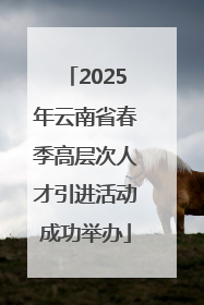 2025年云南省春季高层次人才引进活动成功举办