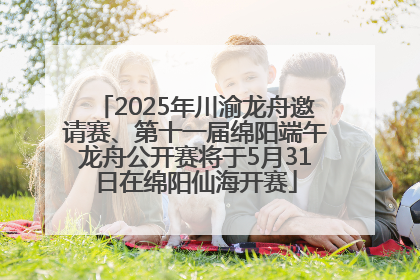 2025年川渝龙舟邀请赛、第十一届绵阳端午龙舟公开赛将于5月31日在绵阳仙海开赛