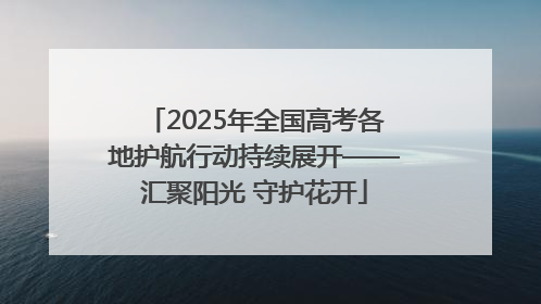 2025年全国高考各地护航行动持续展开——汇聚阳光 守护花开