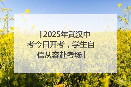 2025年武汉中考今日开考，学生自信从容赴考场