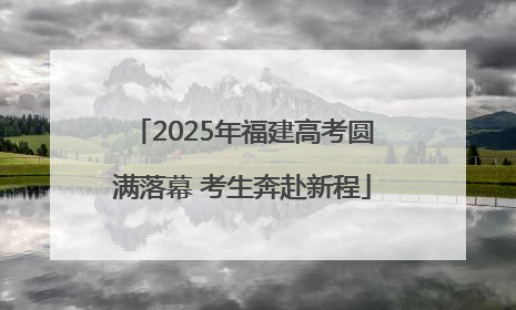 2025年福建高考圆满落幕 考生奔赴新程