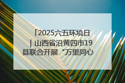 2025六五环境日｜山西省沿黄四市19县联合开展“万里同心，共护黄河”环保志愿者助力一泓清水入黄河公益活动