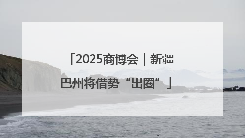2025商博会｜新疆巴州将借势“出圈”