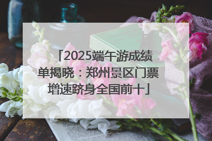 2025端午游成绩单揭晓：郑州景区门票增速跻身全国前十