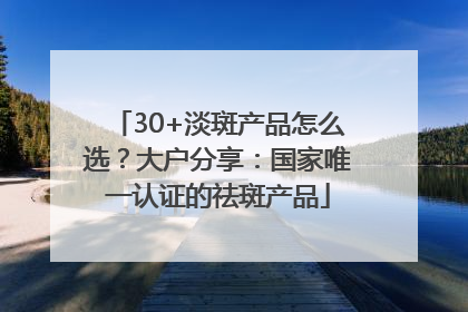 30+淡斑产品怎么选？大户分享：国家唯一认证的祛斑产品