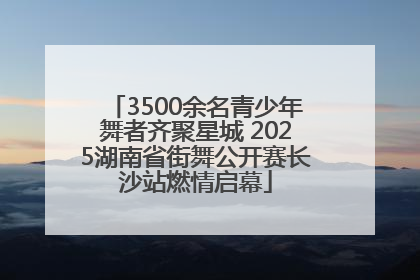 3500余名青少年舞者齐聚星城 2025湖南省街舞公开赛长沙站燃情启幕