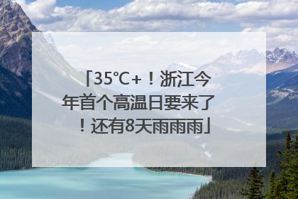 35℃+！浙江今年首个高温日要来了！还有8天雨雨雨