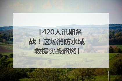 420人汛期备战！这场消防水域救援实战超燃