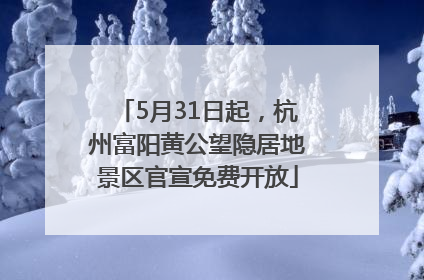 5月31日起，杭州富阳黄公望隐居地景区官宣免费开放