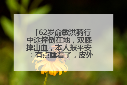 62岁俞敏洪骑行中途摔倒在地，双膝摔出血，本人报平安：有点睡着了，皮外伤，不用担心