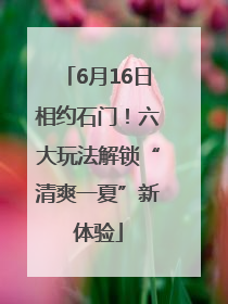6月16日相约石门！六大玩法解锁“清爽一夏”新体验