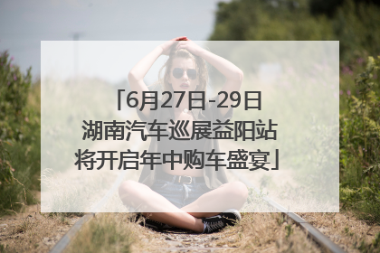 6月27日-29日 湖南汽车巡展益阳站将开启年中购车盛宴