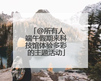 @所有人 端午假期来科技馆体验多彩的主题活动